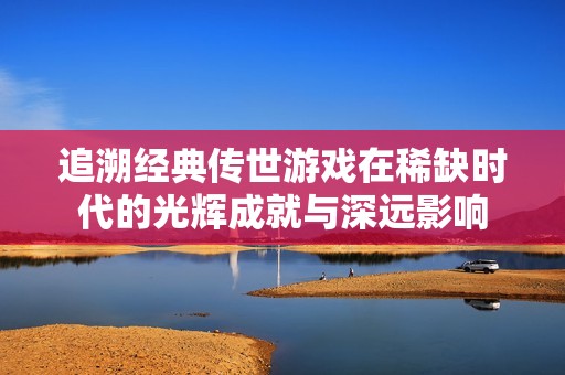 追溯经典传世游戏在稀缺时代的光辉成就与深远影响