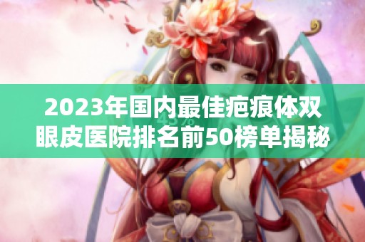 2023年国内最佳疤痕体双眼皮医院排名前50榜单揭秘