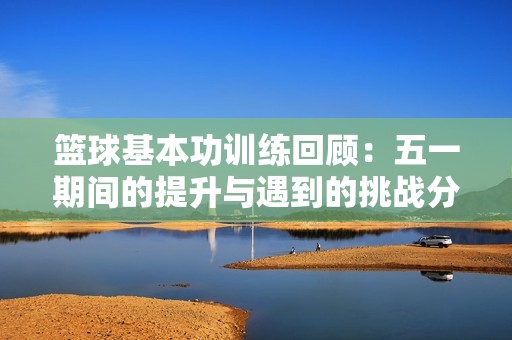 篮球基本功训练回顾：五一期间的提升与遇到的挑战分析