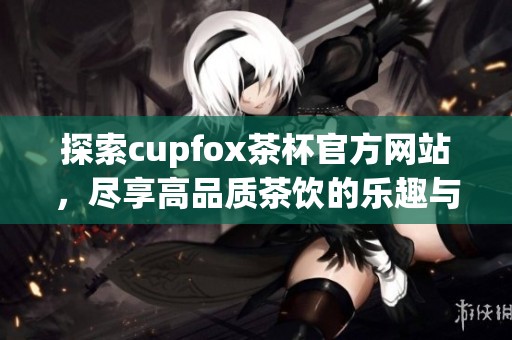 探索cupfox茶杯官方网站，尽享高品质茶饮的乐趣与文化