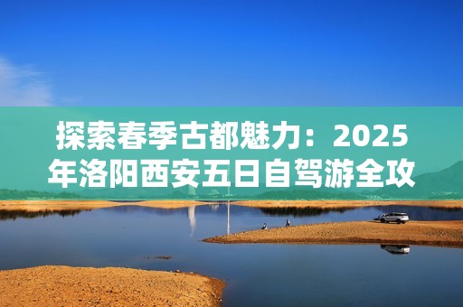 探索春季古都魅力：2025年洛阳西安五日自驾游全攻略
