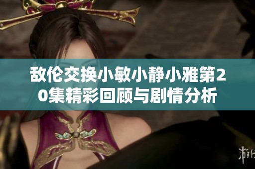 敌伦交换小敏小静小雅第20集精彩回顾与剧情分析