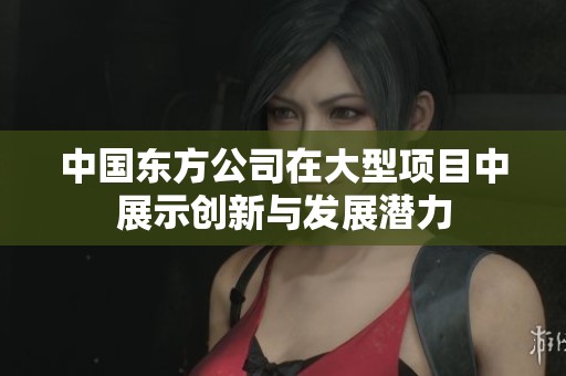 中国东方公司在大型项目中展示创新与发展潜力