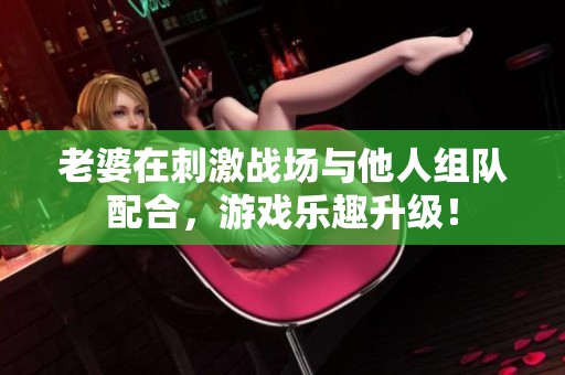 老婆在刺激战场与他人组队配合，游戏乐趣升级！
