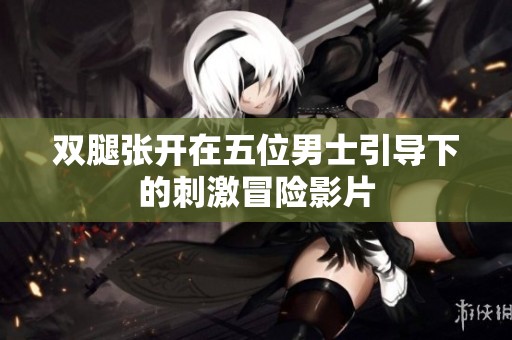 双腿张开在五位男士引导下的刺激冒险影片