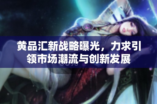 黄品汇新战略曝光，力求引领市场潮流与创新发展