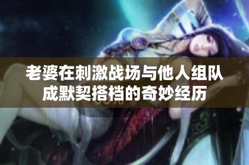 老婆在刺激战场与他人组队成默契搭档的奇妙经历