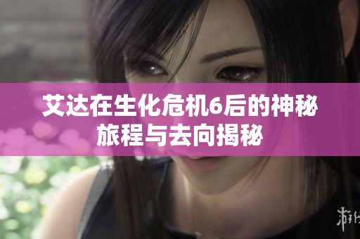 艾达在生化危机6后的神秘旅程与去向揭秘