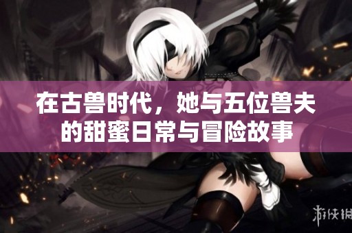 在古兽时代，她与五位兽夫的甜蜜日常与冒险故事