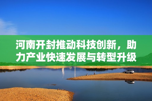 河南开封推动科技创新，助力产业快速发展与转型升级