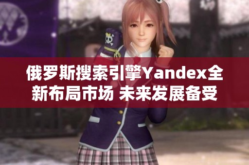 俄罗斯搜索引擎Yandex全新布局市场 未来发展备受关注
