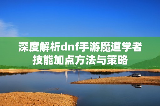 深度解析dnf手游魔道学者技能加点方法与策略