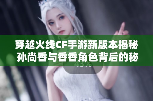 穿越火线CF手游新版本揭秘 孙尚香与香香角色背后的秘密解析