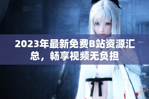 2023年最新免费B站资源汇总，畅享视频无负担