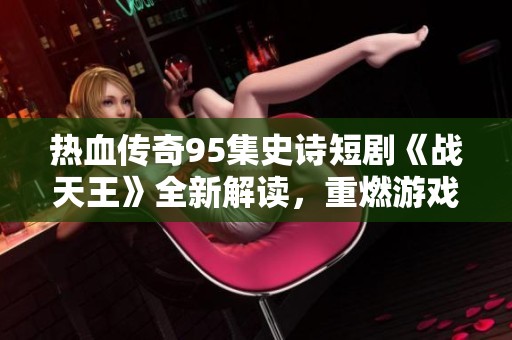 热血传奇95集史诗短剧《战天王》全新解读，重燃游戏热情