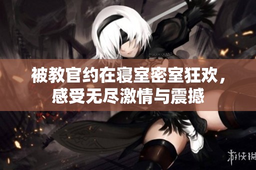 被教官约在寝室密室狂欢，感受无尽激情与震撼