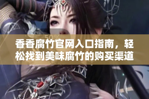 香香腐竹官网入口指南，轻松找到美味腐竹的购买渠道