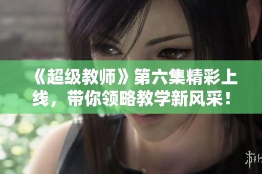 《超级教师》第六集精彩上线，带你领略教学新风采！
