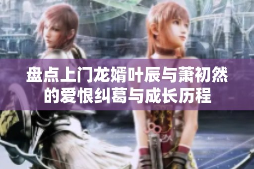 盘点上门龙婿叶辰与萧初然的爱恨纠葛与成长历程
