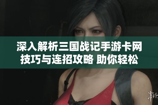 深入解析三国战记手游卡网技巧与连招攻略 助你轻松提升游戏效率