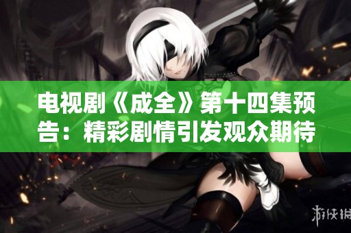 电视剧《成全》第十四集预告：精彩剧情引发观众期待