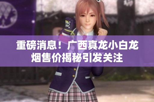 重磅消息！广西真龙小白龙烟售价揭秘引发关注