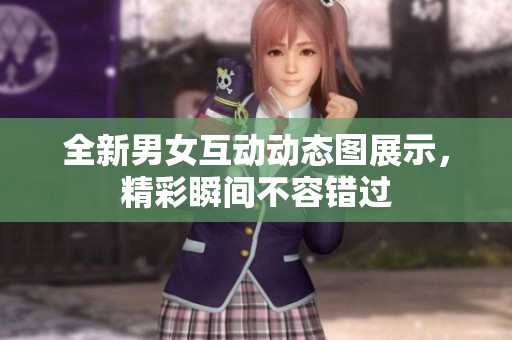 全新男女互动动态图展示，精彩瞬间不容错过