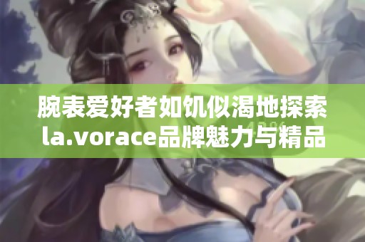 腕表爱好者如饥似渴地探索la.vorace品牌魅力与精品