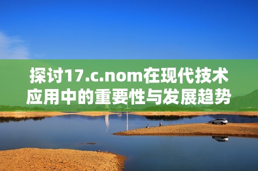 探讨17.c.nom在现代技术应用中的重要性与发展趋势