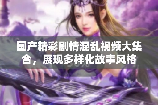 国产精彩剧情混乱视频大集合，展现多样化故事风格