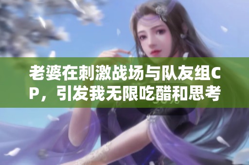 老婆在刺激战场与队友组CP，引发我无限吃醋和思考