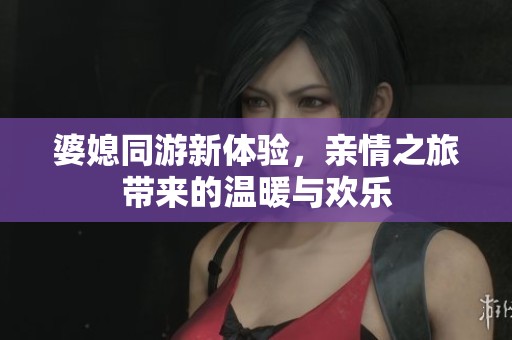 婆媳同游新体验，亲情之旅带来的温暖与欢乐