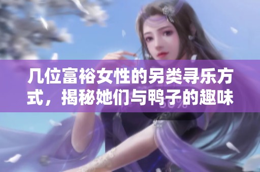 几位富裕女性的另类寻乐方式，揭秘她们与鸭子的趣味故事