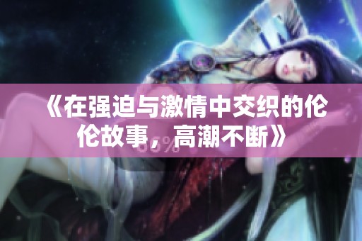 《在强迫与激情中交织的伦伦故事，高潮不断》