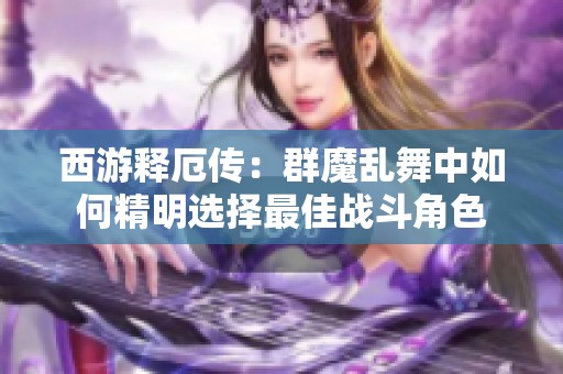 西游释厄传：群魔乱舞中如何精明选择最佳战斗角色