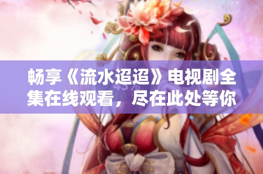 畅享《流水迢迢》电视剧全集在线观看，尽在此处等你发现