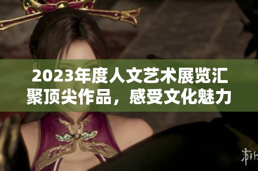 2023年度人文艺术展览汇聚顶尖作品，感受文化魅力