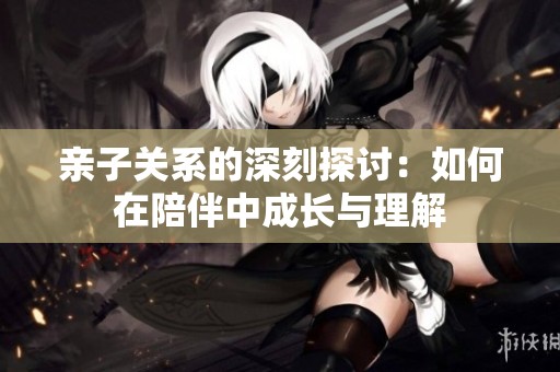 亲子关系的深刻探讨：如何在陪伴中成长与理解
