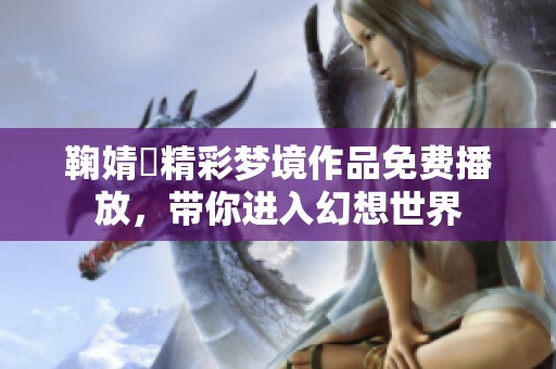 鞠婧祎精彩梦境作品免费播放，带你进入幻想世界