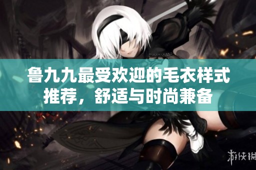 鲁九九最受欢迎的毛衣样式推荐，舒适与时尚兼备
