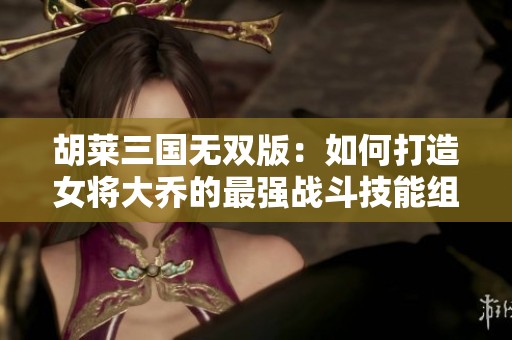 胡莱三国无双版：如何打造女将大乔的最强战斗技能组合攻略