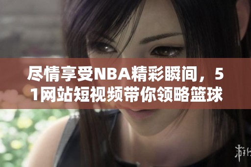 尽情享受NBA精彩瞬间，51网站短视频带你领略篮球魅力