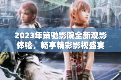 2023年策驰影院全新观影体验，畅享精彩影视盛宴