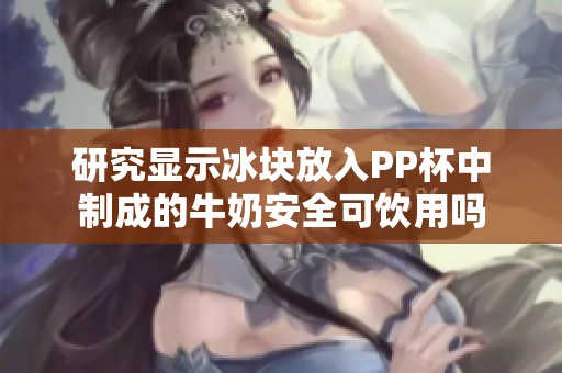 研究显示冰块放入PP杯中制成的牛奶安全可饮用吗
