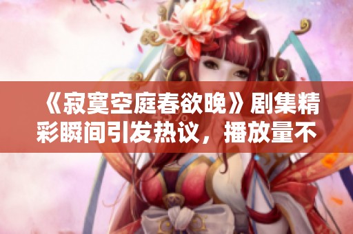 《寂寞空庭春欲晚》剧集精彩瞬间引发热议，播放量不断攀升