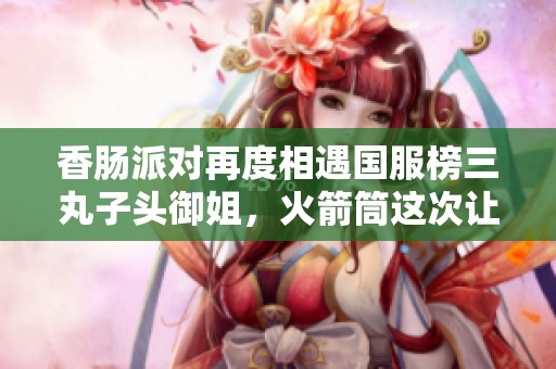 香肠派对再度相遇国服榜三丸子头御姐，火箭筒这次让我来玩吧