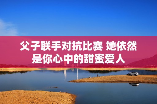 父子联手对抗比赛 她依然是你心中的甜蜜爱人
