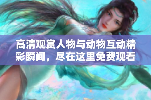 高清观赏人物与动物互动精彩瞬间，尽在这里免费观看