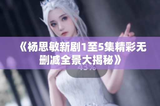 《杨思敏新剧1至5集精彩无删减全景大揭秘》