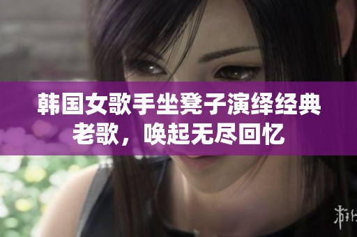 韩国女歌手坐凳子演绎经典老歌，唤起无尽回忆